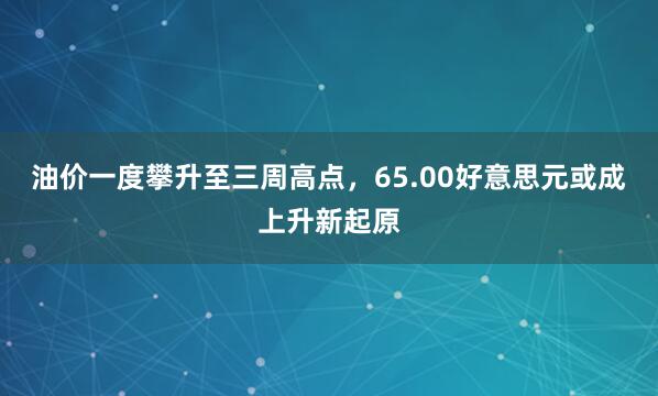 油价一度攀升至三周高点，65.00好意思元或成上升新起原